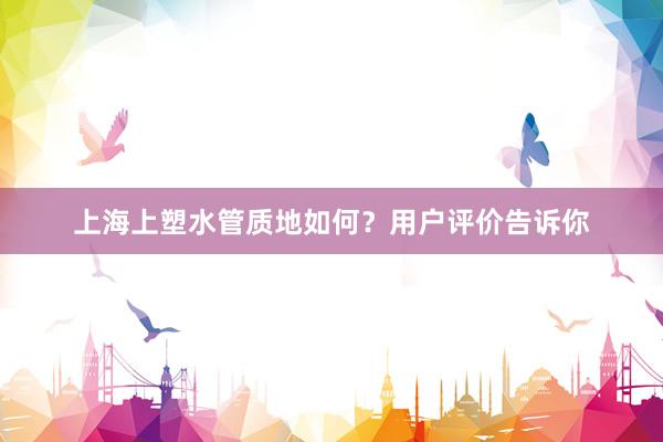 上海上塑水管质地如何？用户评价告诉你